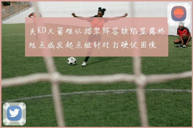 夹KD火箭难以招架阵容缺陷显露终结点成发起点被针对打硬仗困境