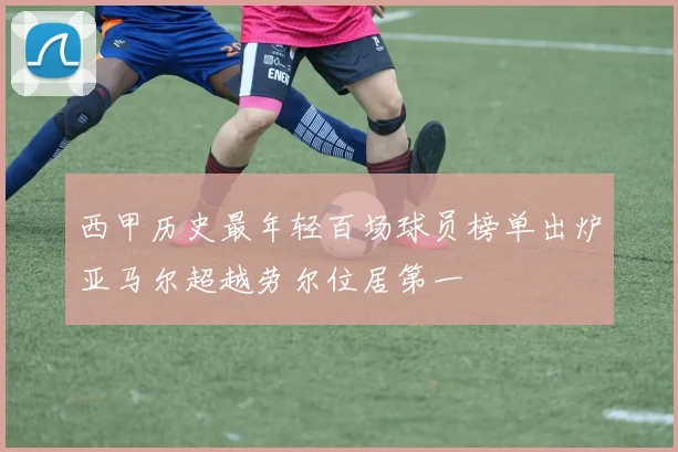西甲历史最年轻百场球员榜单出炉亚马尔超越劳尔位居第一