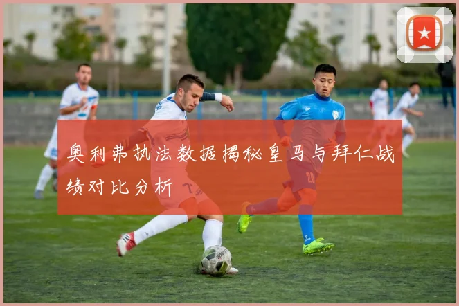 奥利弗执法数据揭秘皇马与拜仁战绩对比分析