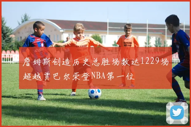 詹姆斯创造历史总胜场数达1229场超越贾巴尔荣登NBA第一位