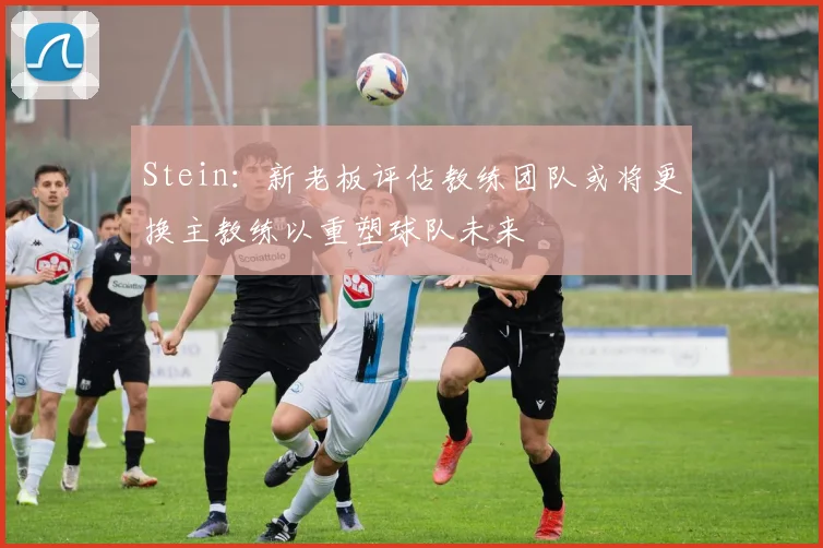 Stein：新老板评估教练团队或将更换主教练以重塑球队未来