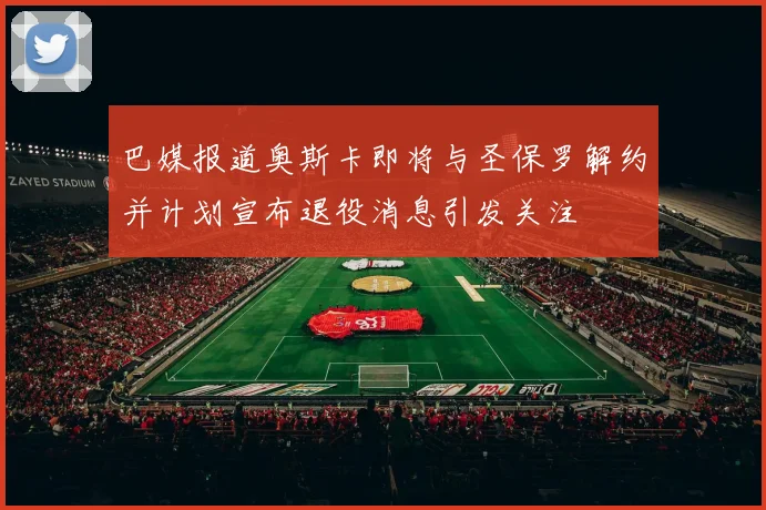 巴媒报道奥斯卡即将与圣保罗解约并计划宣布退役消息引发关注