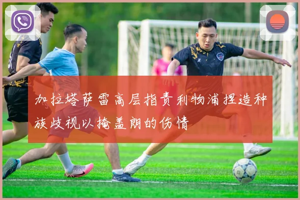 加拉塔萨雷高层指责利物浦捏造种族歧视以掩盖朗的伤情