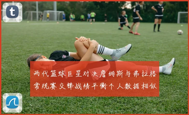 两代篮球巨星对决詹姆斯与弗拉格常规赛交锋战绩平衡个人数据相似