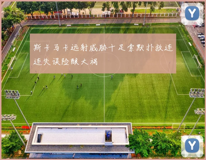 斯卡马卡远射威胁十足索默扑救连连失误险酿大祸