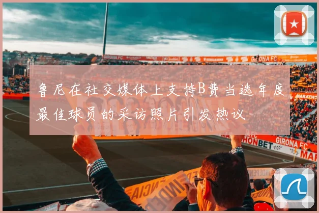 鲁尼在社交媒体上支持B费当选年度最佳球员的采访照片引发热议