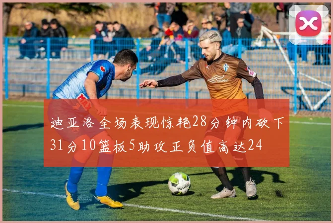 迪亚洛全场表现惊艳28分钟内砍下31分10篮板5助攻正负值高达24
