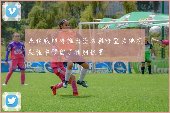 杰伦威即将推出签名鞋哈登为他在鞋柜中预留了特别位置