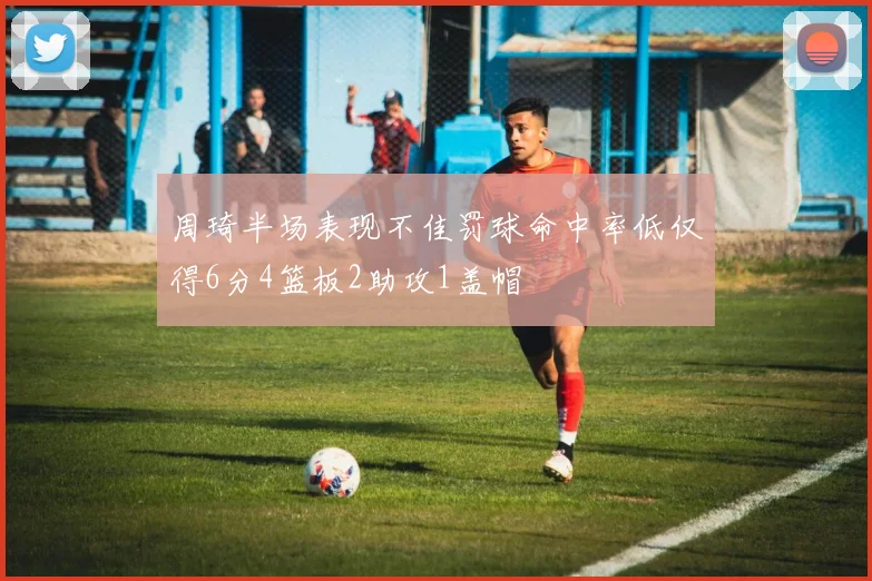 周琦半场表现不佳罚球命中率低仅得6分4篮板2助攻1盖帽