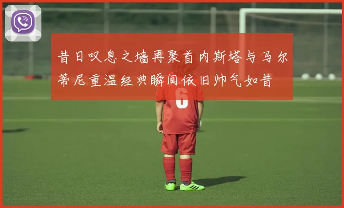 昔日叹息之墙再聚首内斯塔与马尔蒂尼重温经典瞬间依旧帅气如昔