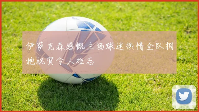 伊萨克森感慨主场球迷热情全队拥抱祝贺令人难忘