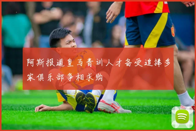 阿斯报道皇马青训人才备受追捧多家俱乐部争相求购